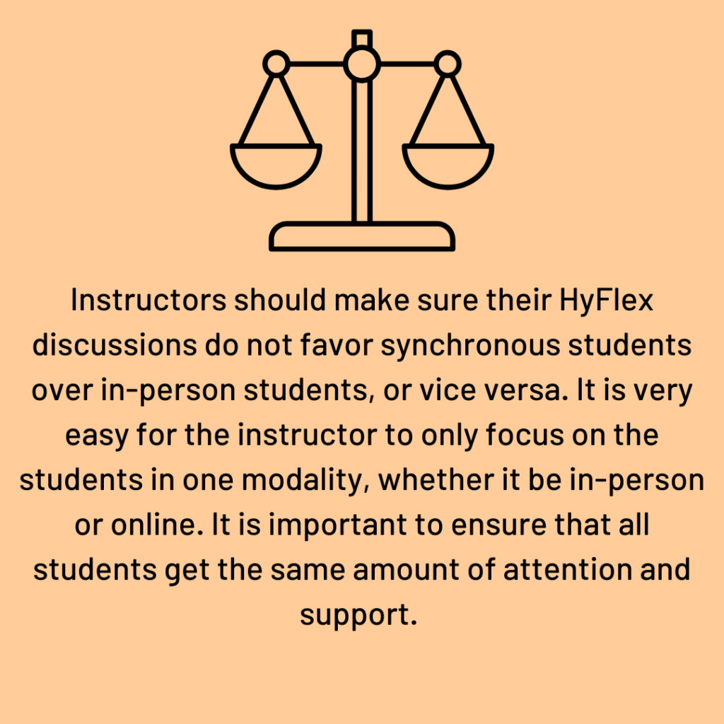 Instructors should make sure their HyFlex discussions do not favor synchronous students over in-person students, or vice versa. It is very easy for the instructor to only focus on the students in one modality, whether it be in-person or online.  It is important to ensure that all students get the same amount of attention and support.    