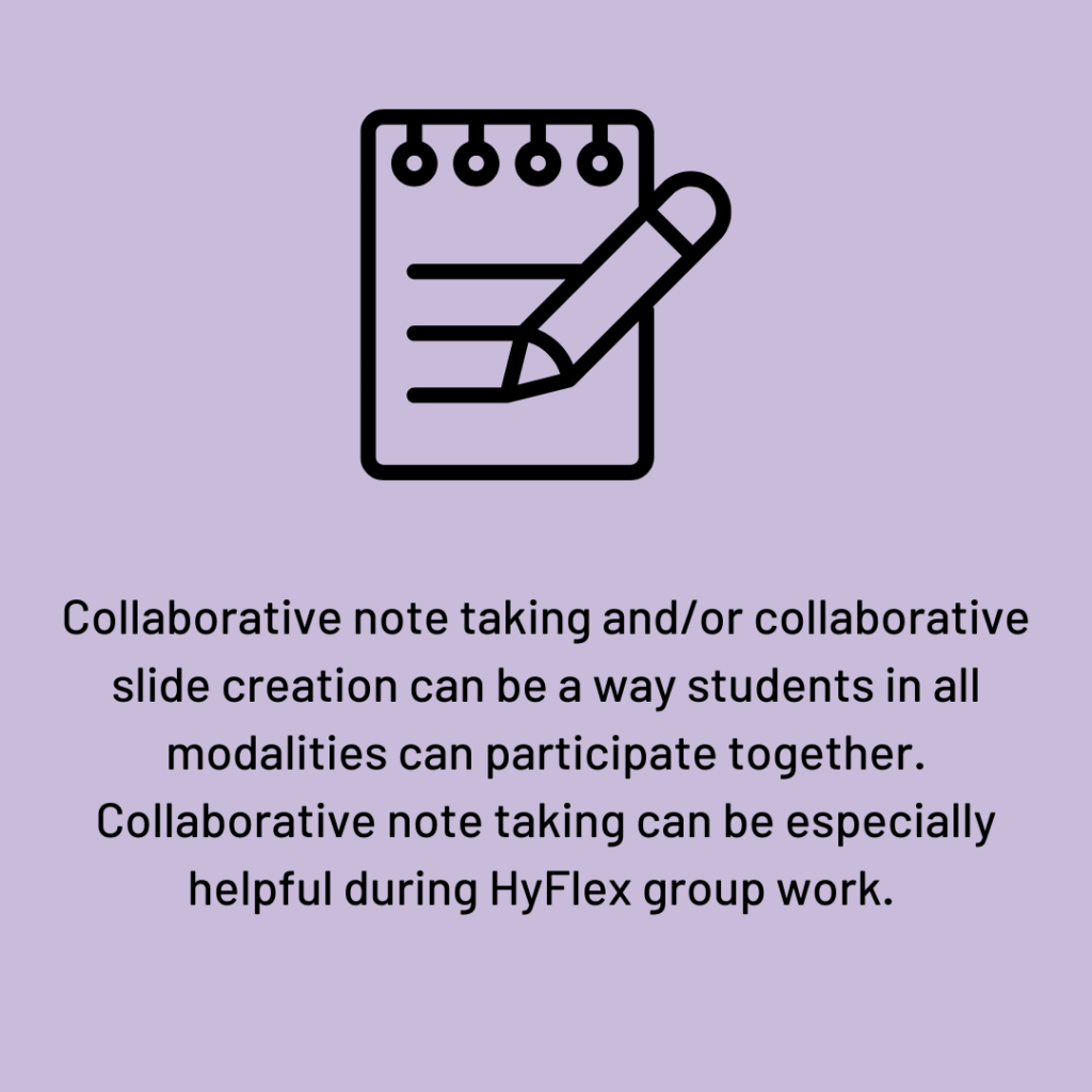 Collaborative note taking and/or collaborative slide creation can be a way students in all modalities can participate together. Collaborative note taking can be especially helpful during HyFlex group work.   