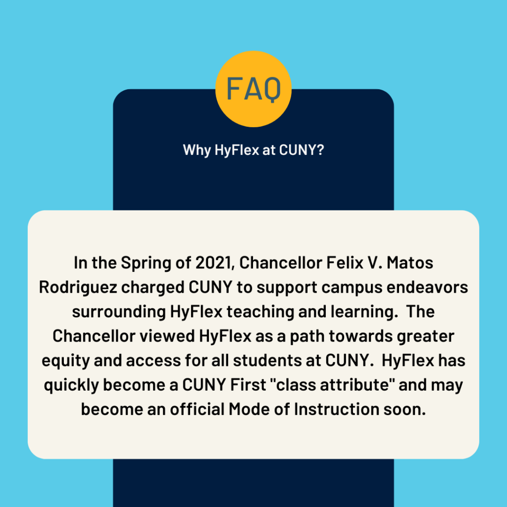 Faq infographic.
Why HyFlex at CUNY? In the Spring of 2021,  Chancellor Felix V. Matos Rodriguez charged CUNY to support campus endeavors surrounding HyFlex teaching and learning.  The Chancellor viewed HyFlex as a path towards greater equity and access for all students at CUNY.  HyFlex has quickly become a CUNY First "class attribute" and may become an official Mode of Instruction soon. 